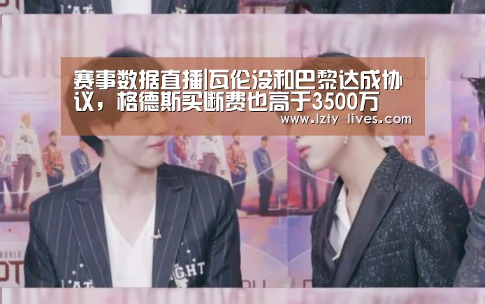 赛事数据直播|瓦伦没和巴黎达成协议,格德斯买断费也高于3500万(图3) 龙珠体育app比分直播